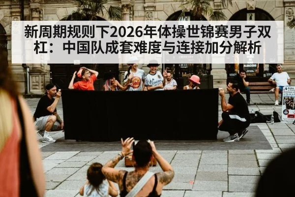 新周期规则下2026年体操世锦赛男子双杠：中国队成套难度与连接加分解析 - jiuyou game